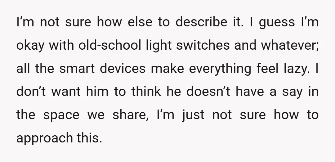I’m not sure how else to describe it. I guess I’m okay with old-school light switches and whatever; all the smart devices make everything feel lazy. I don’t want him...