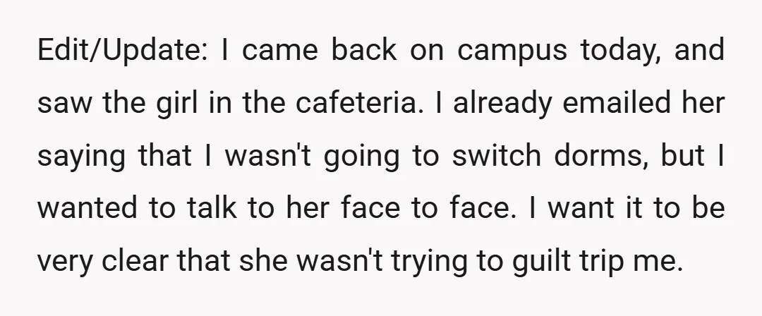 Edit/Update: I came back on campus today, and saw the girl in the cafeteria. I already emailed her saying that I wasn't going to switch dorms, but I wanted to...