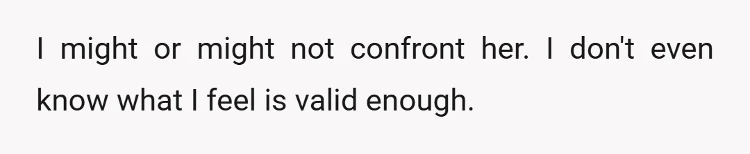 I might or might not confront her. I don't even know what I feel is valid enough.