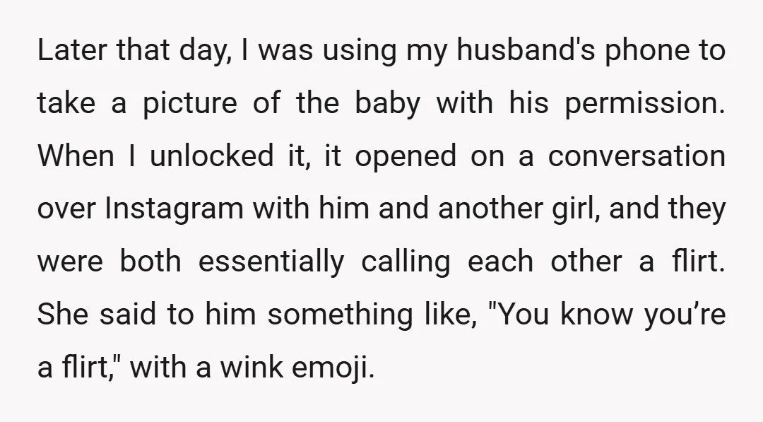 Later that day, I was using my husband's phone to take a picture of the baby with his permission. When I unlocked it, it opened on a conversation over Instagram...