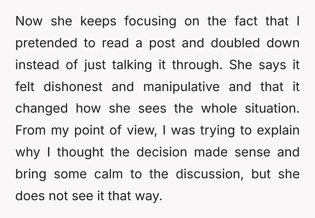 Now she keeps focusing on the fact that I pretended to read a post and doubled down instead of just talking it through. She says it felt dishonest and manipulative...