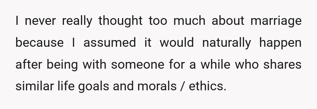 I never really thought too much about marriage because I assumed it would naturally happen after being with someone for a while who shares similar life goals and morals /...