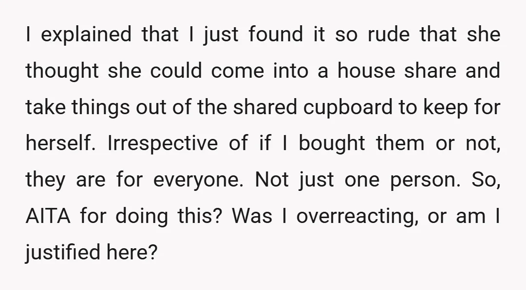 I explained that I just found it so rude that she thought she could come into a house share and take things out of the shared cupboard to keep for...