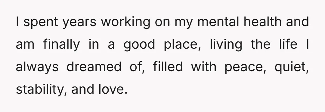 I spent years working on my mental health and am finally in a good place, living the life I always dreamed of, filled with peace, quiet, stability, and love.