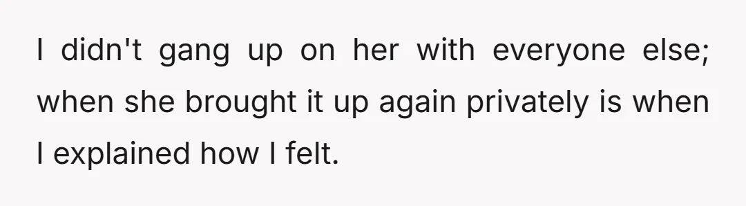 I didn't gang up on her with everyone else; when she brought it up again privately is when I explained how I felt.