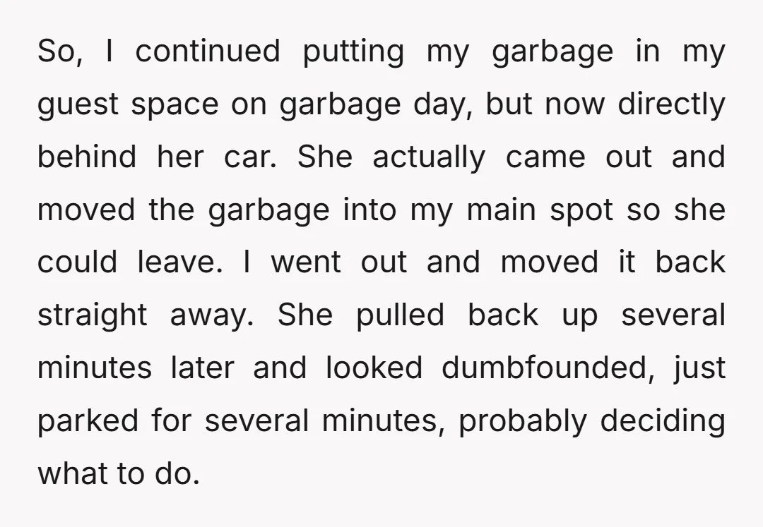 So, I continued putting my garbage in my guest space on garbage day, but now directly behind her car. She actually came out and moved the garbage into my main...