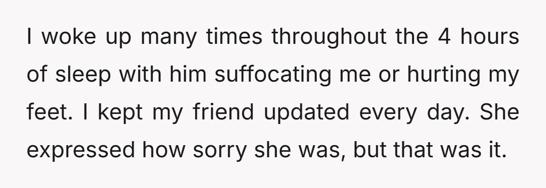 I woke up many times throughout the 4 hours of sleep with him suffocating me or hurting my feet. I kept my friend updated every day. She expressed how sorry...