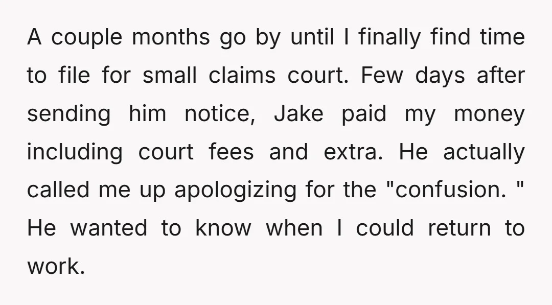 A couple months go by until I finally find time to file for small claims court. Few days after sending him notice, Jake paid my money including court fees and...