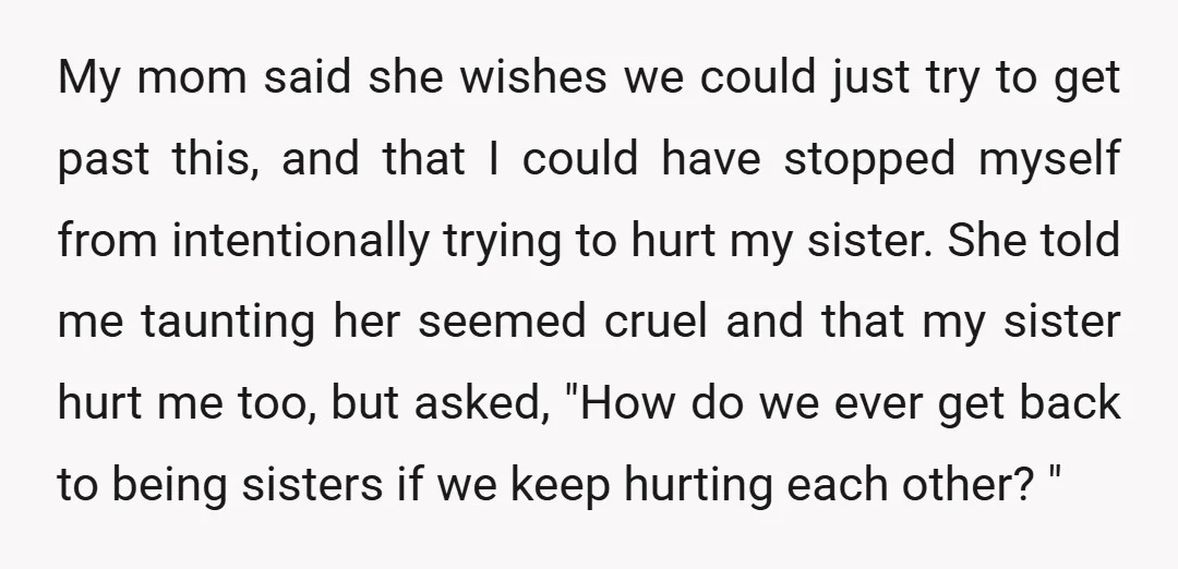 My mom said she wishes we could just try to get past this, and that I could have stopped myself from intentionally trying to hurt my sister. She told me...