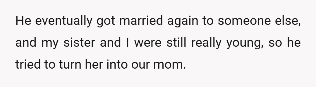 He eventually got married again to someone else, and my sister and I were still really young, so he tried to turn her into our mom.