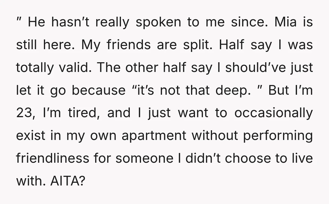 ” He hasn’t really spoken to me since. Mia is still here. My friends are split. Half say I was totally valid. The other half say I should’ve just let...