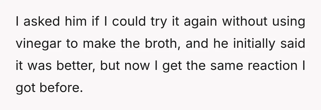 I asked him if I could try it again without using vinegar to make the broth, and he initially said it was better, but now I get the same reaction...