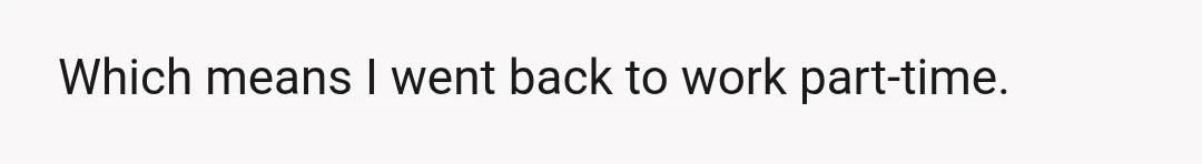 Which means I went back to work part-time.