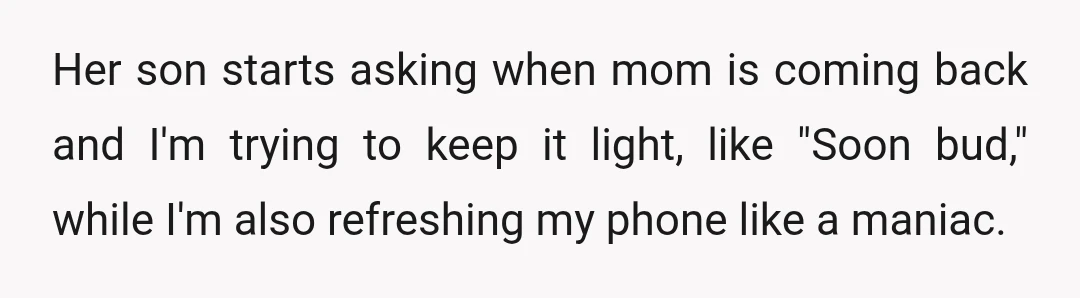 Her son starts asking when mom is coming back and I'm trying to keep it light, like "Soon bud," while I'm also refreshing my phone like a maniac.