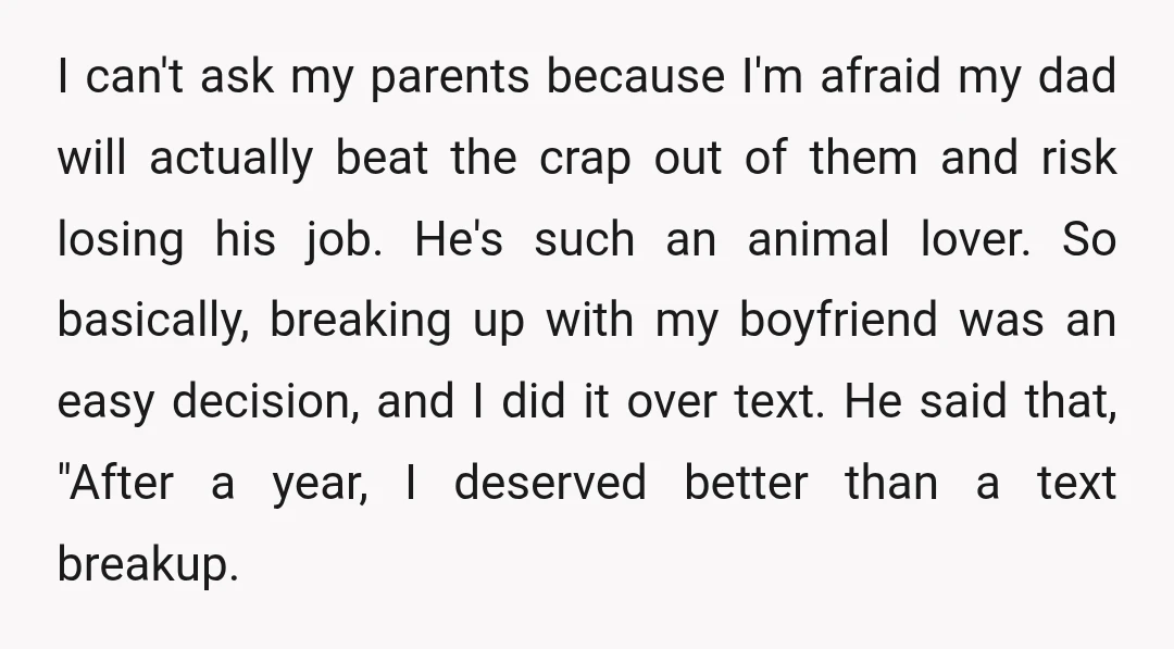 I can't ask my parents because I'm afraid my dad will actually beat the crap out of them and risk losing his job. He's such an animal lover. So basically,...