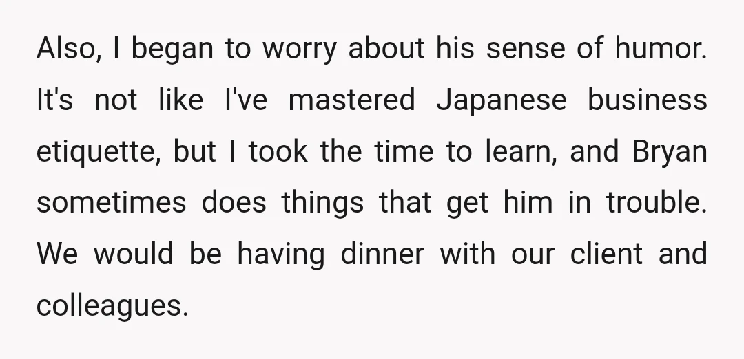 Also, I began to worry about his sense of humor. It's not like I've mastered Japanese business etiquette, but I took the time to learn, and Bryan sometimes does things...