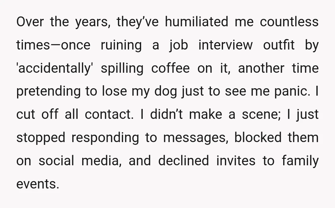 Over the years, they’ve humiliated me countless times—once ruining a job interview outfit by 'accidentally' spilling coffee on it, another time pretending to lose my dog just to see me...