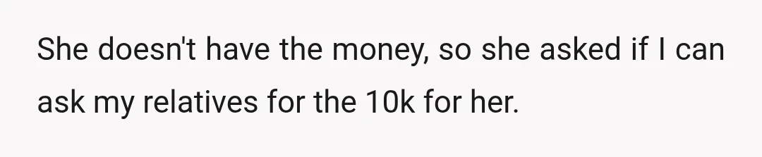 She doesn't have the money, so she asked if I can ask my relatives for the 10k for her.