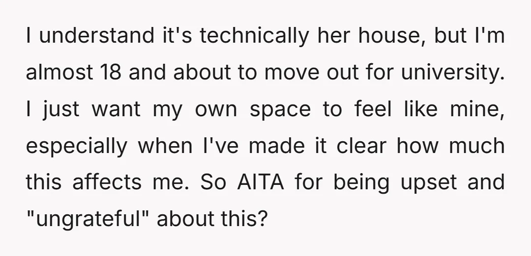 I understand it's technically her house, but I'm almost 18 and about to move out for university. I just want my own space to feel like mine, especially when I've...