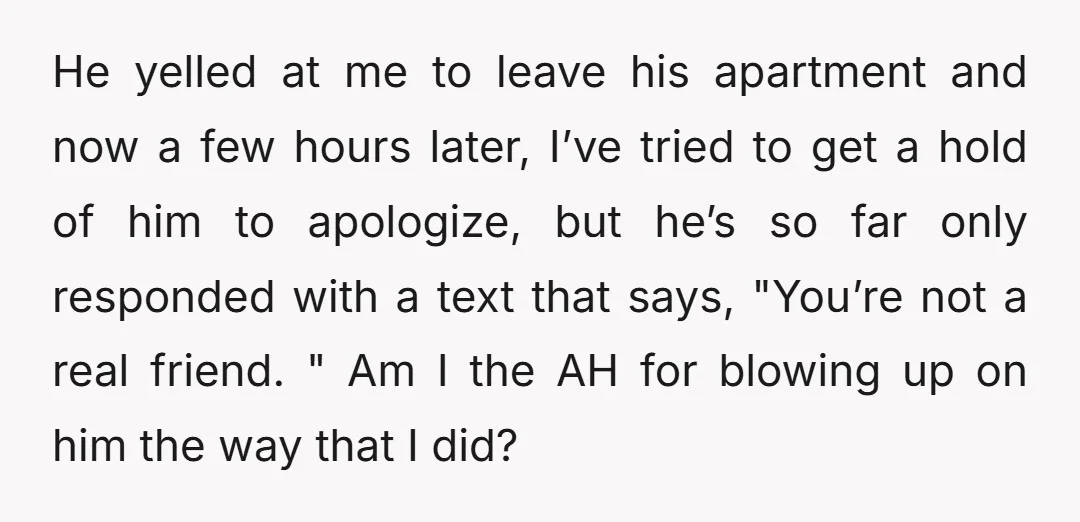 He yelled at me to leave his apartment and now a few hours later, I’ve tried to get a hold of him to apologize, but he’s so far only responded...