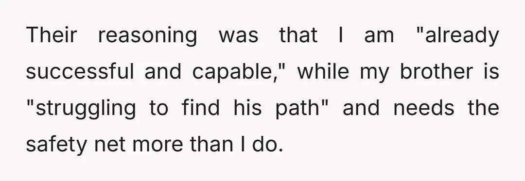 Their reasoning was that I am "already successful and capable," while my brother is "struggling to find his path" and needs the safety net more than I do.