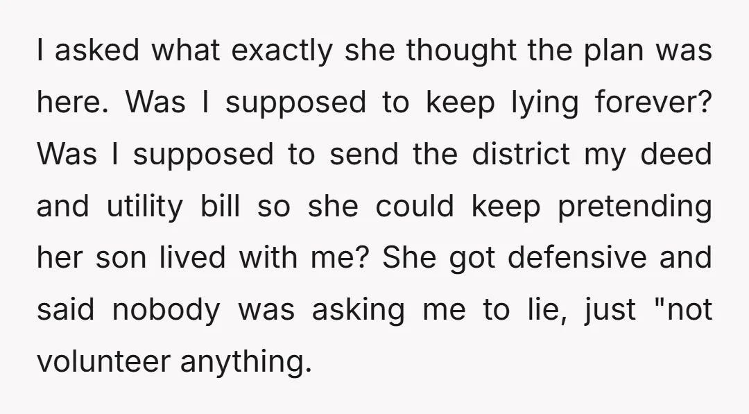 I asked what exactly she thought the plan was here. Was I supposed to keep lying forever? Was I supposed to send the district my deed and utility bill so...