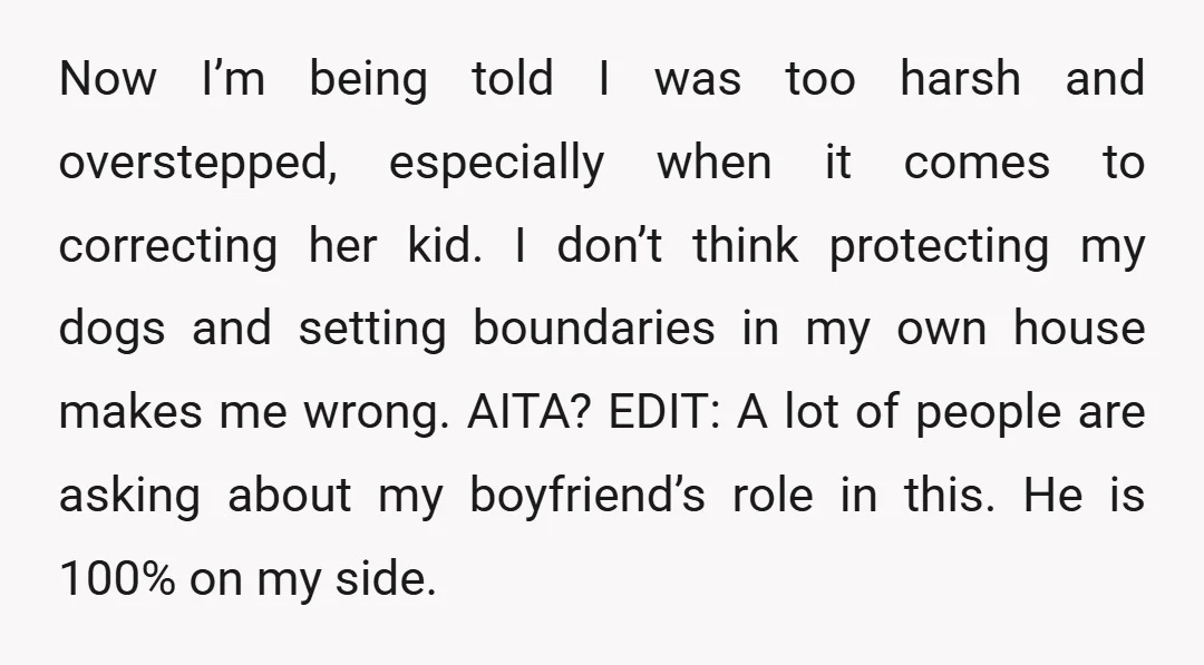 Now I’m being told I was too harsh and overstepped, especially when it comes to correcting her kid. I don’t think protecting my dogs and setting boundaries in my own...