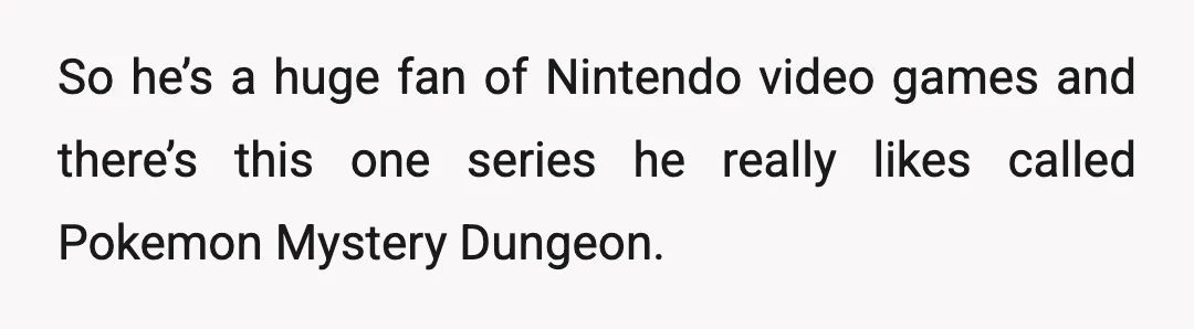 So he’s a huge fan of Nintendo video games and there’s this one series he really likes called Pokemon Mystery Dungeon.