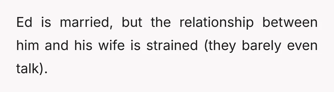 Ed is married, but the relationship between him and his wife is strained (they barely even talk).