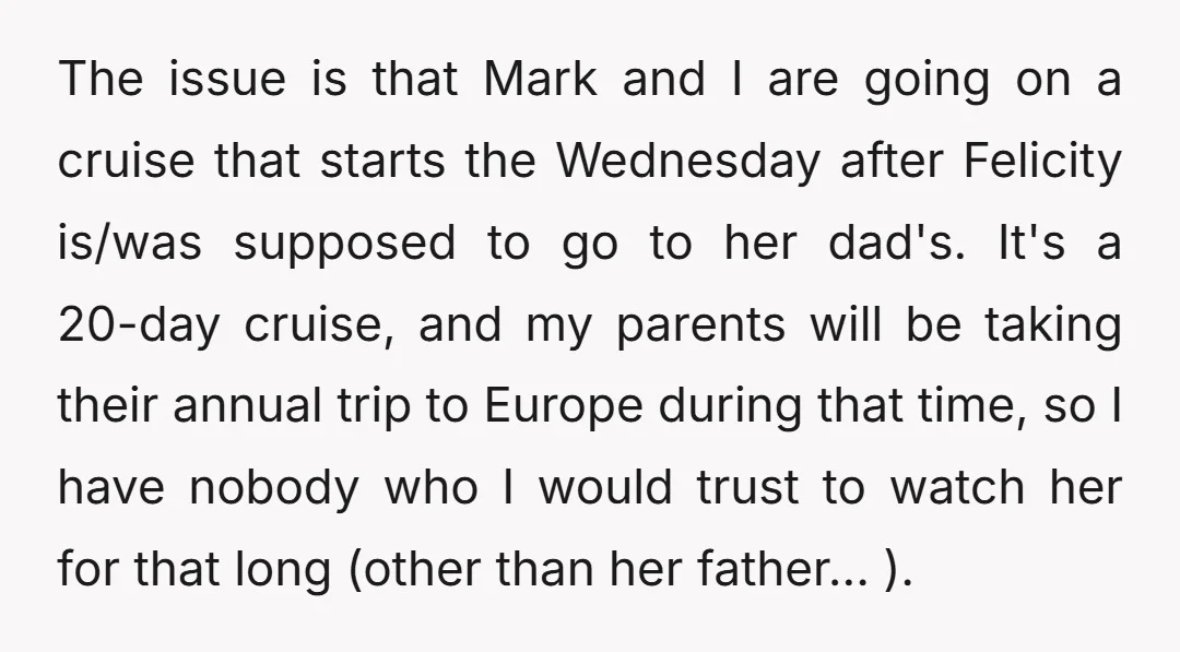 The issue is that Mark and I are going on a cruise that starts the Wednesday after Felicity is/was supposed to go to her dad's. It's a 20-day cruise, and...