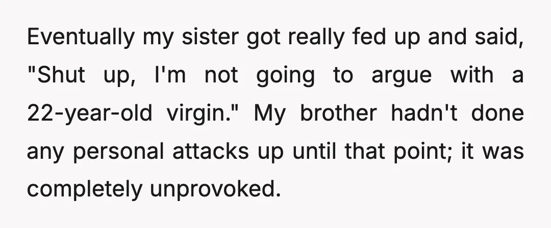 Eventually my sister got really fed up and said, "Shut up, I'm not going to argue with a 22-year-old virgin." My brother hadn't done any personal attacks up until that...