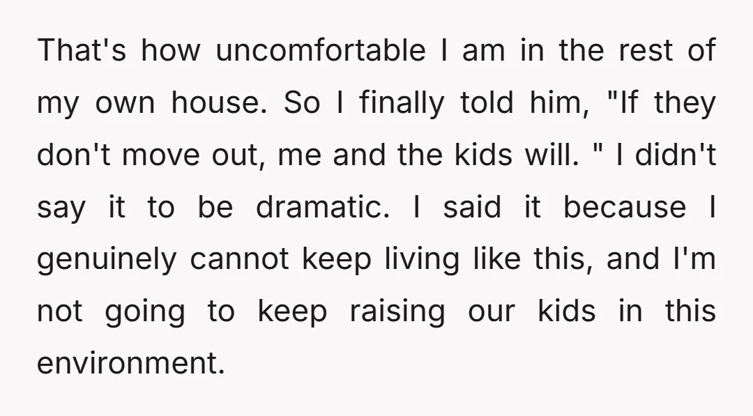 That's how uncomfortable I am in the rest of my own house. So I finally told him, "If they don't move out, me and the kids will. " I didn't...