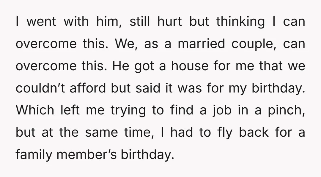 I went with him, still hurt but thinking I can overcome this. We, as a married couple, can overcome this. He got a house for me that we couldn’t afford...