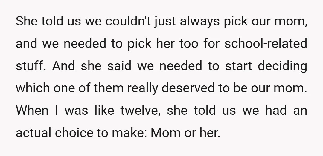 She told us we couldn't just always pick our mom, and we needed to pick her too for school-related stuff. And she said we needed to start deciding which one...