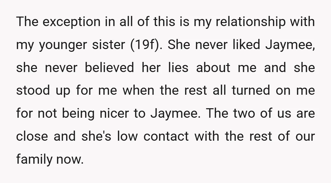 The exception in all of this is my relationship with my younger sister (19f). She never liked Jaymee, she never believed her lies about me and she stood up for...