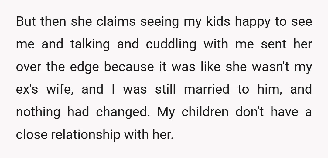 But then she claims seeing my kids happy to see me and talking and cuddling with me sent her over the edge because it was like she wasn't my ex's...
