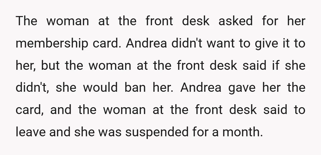 The woman at the front desk asked for her membership card. Andrea didn't want to give it to her, but the woman at the front desk said if she didn't,...