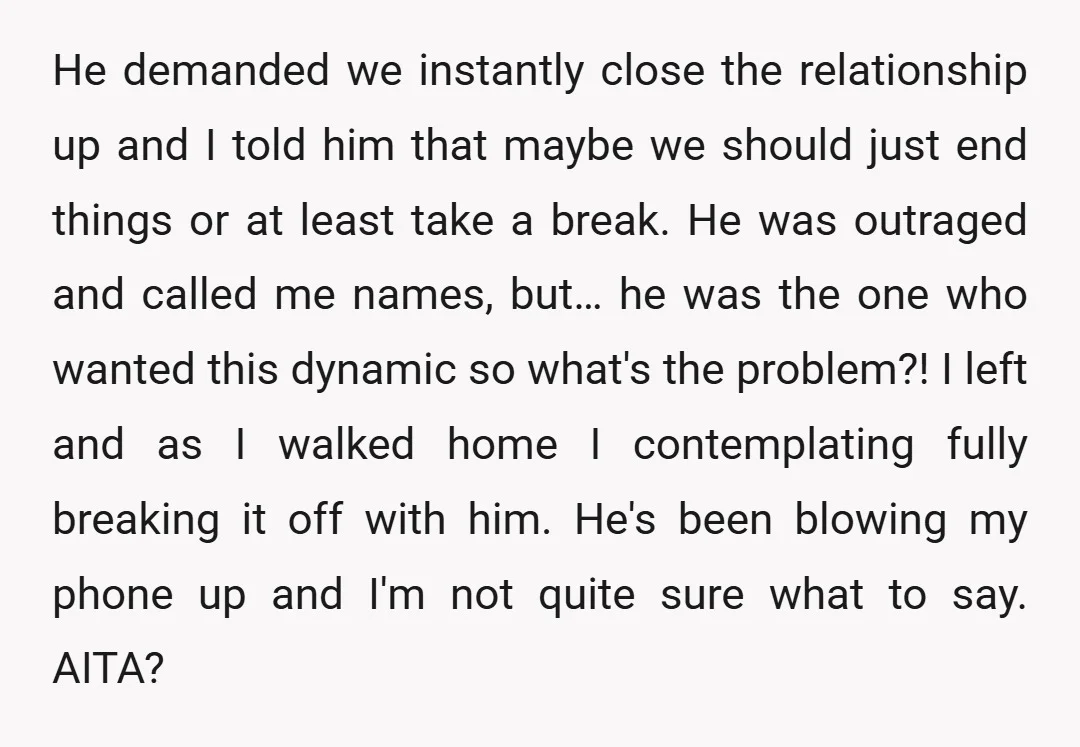He demanded we instantly close the relationship up and I told him that maybe we should just end things or at least take a break. He was outraged and called...