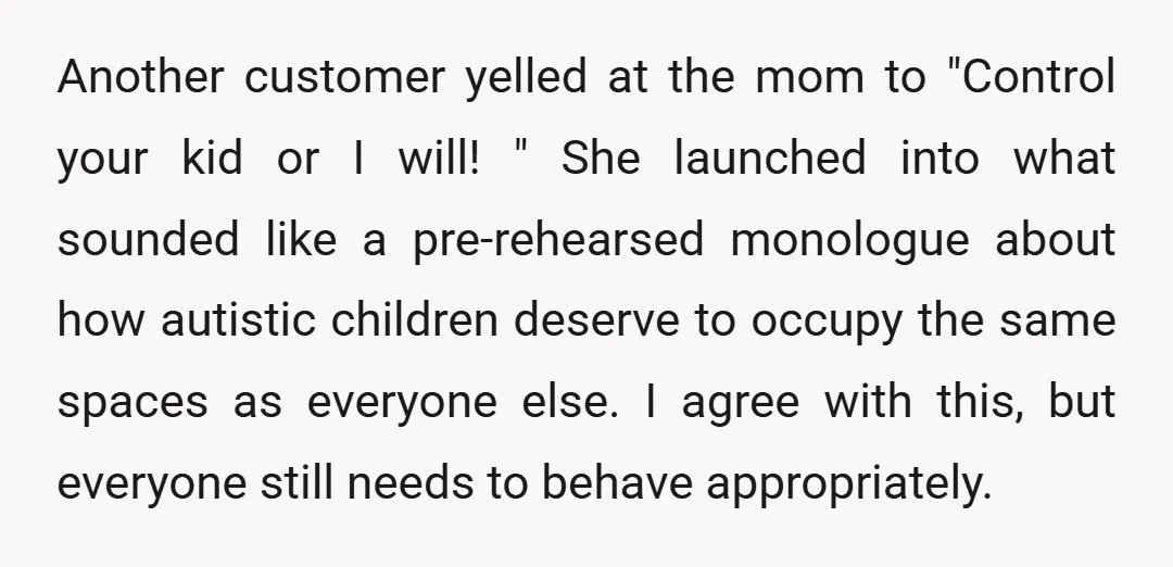 Another customer yelled at the mom to "Control your kid or I will! " She launched into what sounded like a pre-rehearsed monologue about how autistic children deserve to occupy...