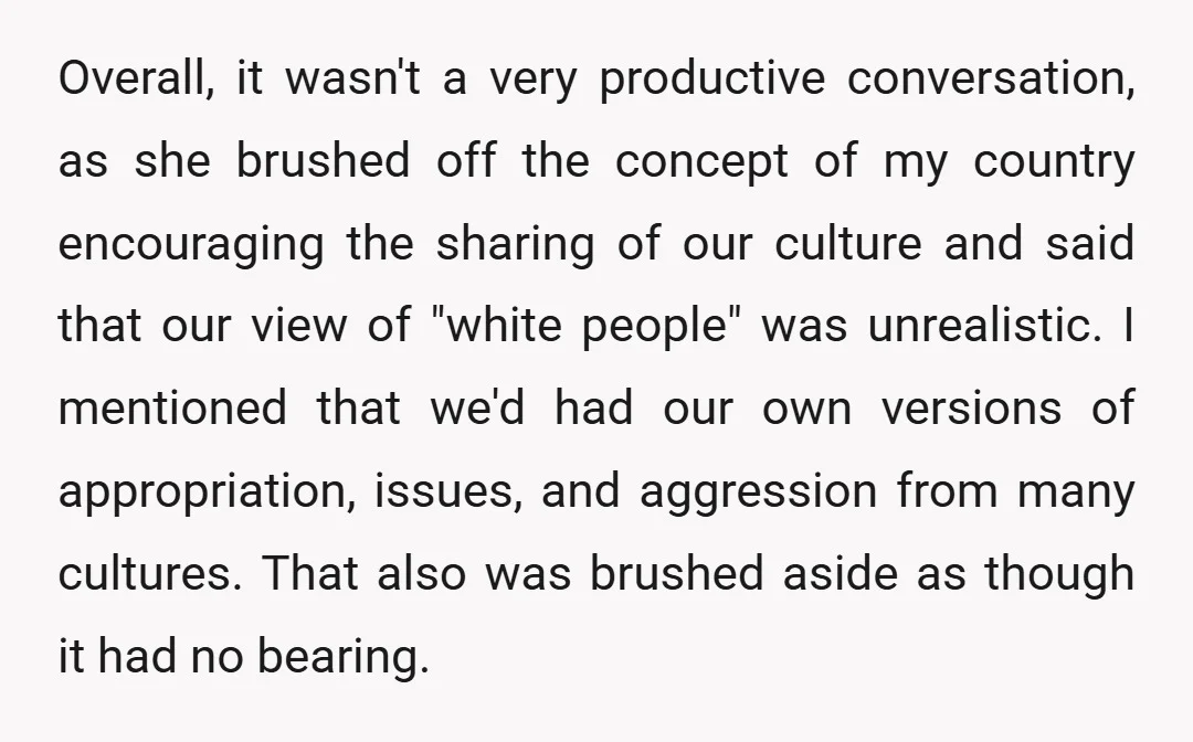 Overall, it wasn't a very productive conversation, as she brushed off the concept of my country encouraging the sharing of our culture and said that our view of "white people"...