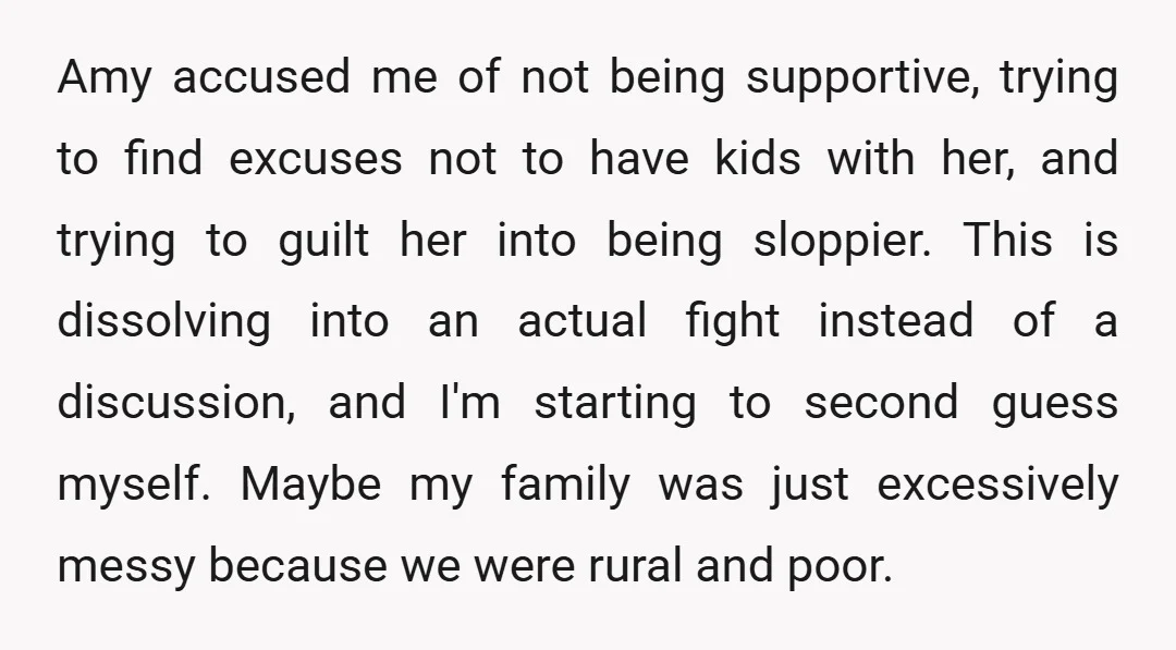 Amy accused me of not being supportive, trying to find excuses not to have kids with her, and trying to guilt her into being sloppier. This is dissolving into an...