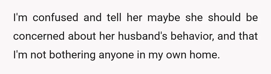 I'm confused and tell her maybe she should be concerned about her husband's behavior, and that I'm not bothering anyone in my own home.