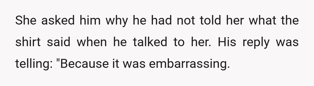 She asked him why he had not told her what the shirt said when he talked to her. His reply was telling: "Because it was embarrassing.