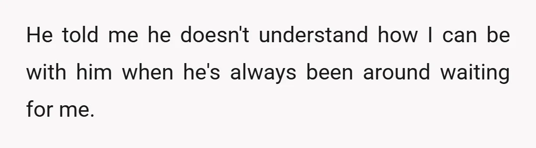 He told me he doesn't understand how I can be with him when he's always been around waiting for me.