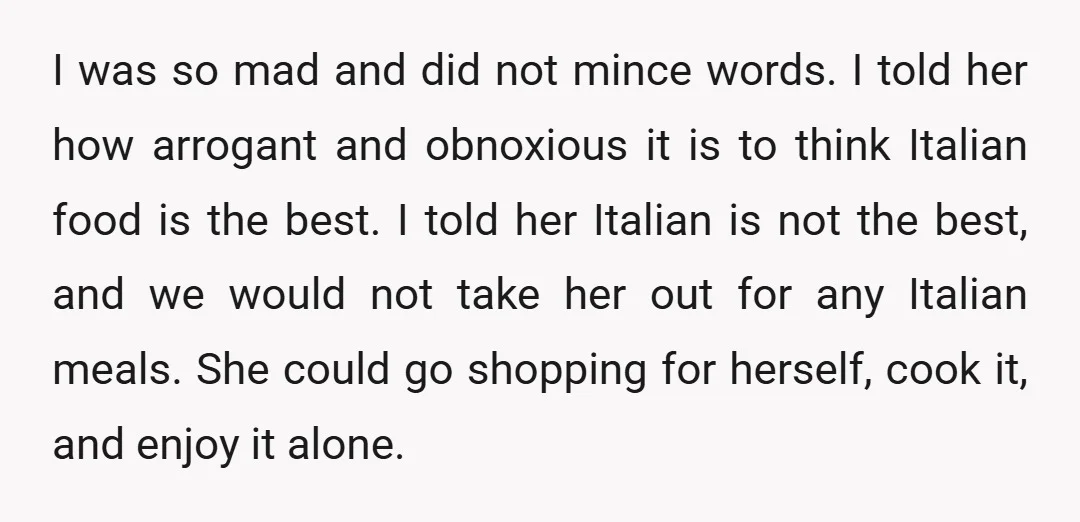 I was so mad and did not mince words. I told her how arrogant and obnoxious it is to think Italian food is the best. I told her Italian is...