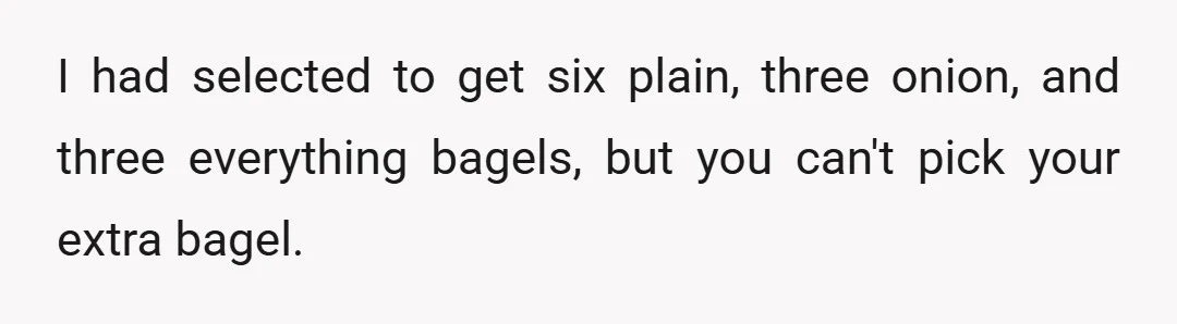 I had selected to get six plain, three onion, and three everything bagels, but you can't pick your extra bagel.