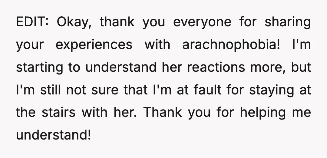 EDIT: Okay, thank you everyone for sharing your experiences with arachnophobia! I'm starting to understand her reactions more, but I'm still not sure that I'm at fault for staying at...