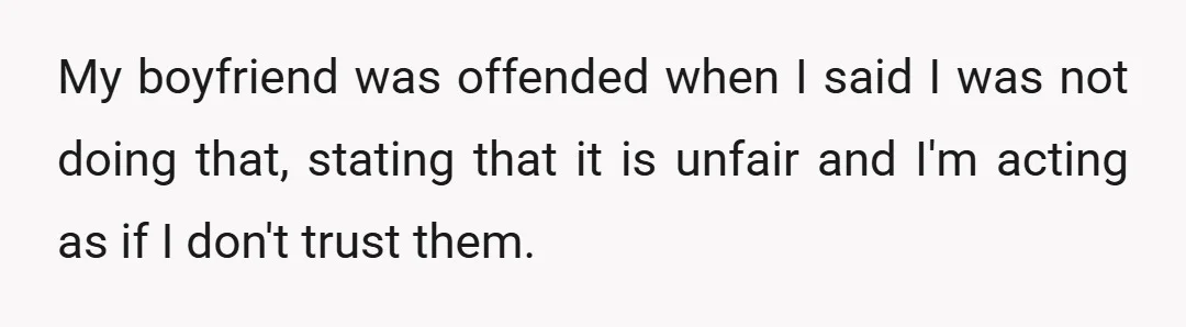 My boyfriend was offended when I said I was not doing that, stating that it is unfair and I'm acting as if I don't trust them.