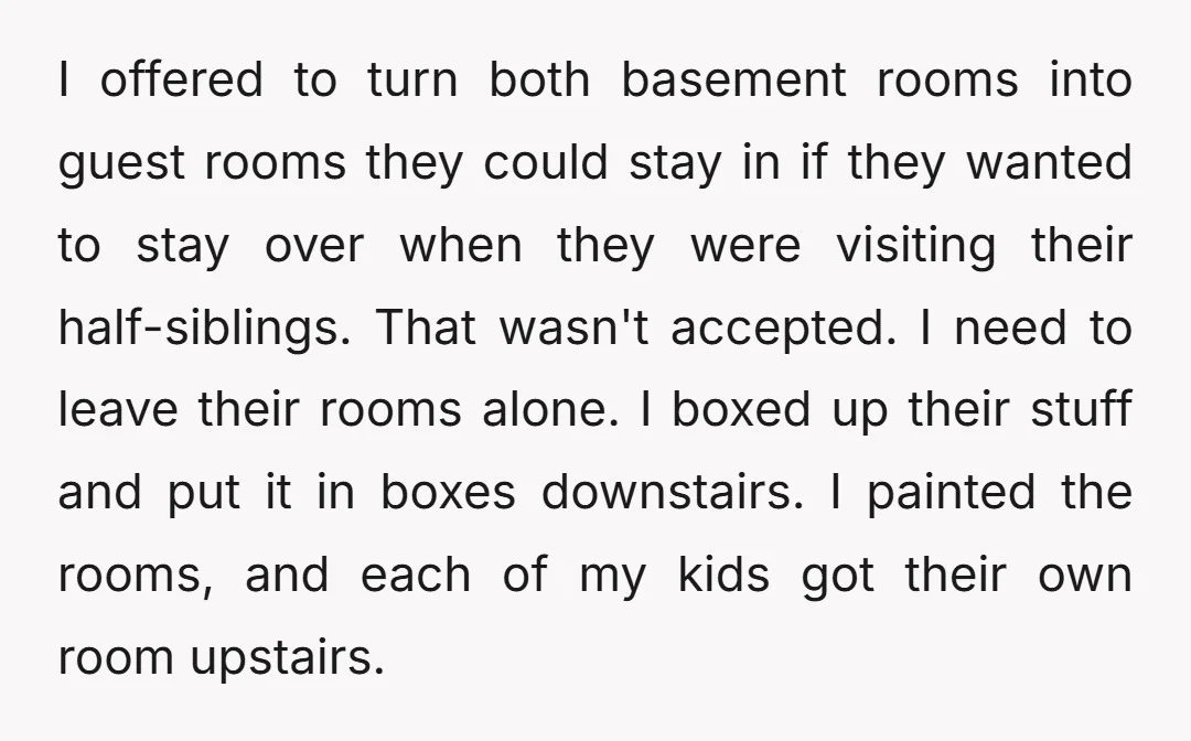 I offered to turn both basement rooms into guest rooms they could stay in if they wanted to stay over when they were visiting their half-siblings. That wasn't accepted. I...