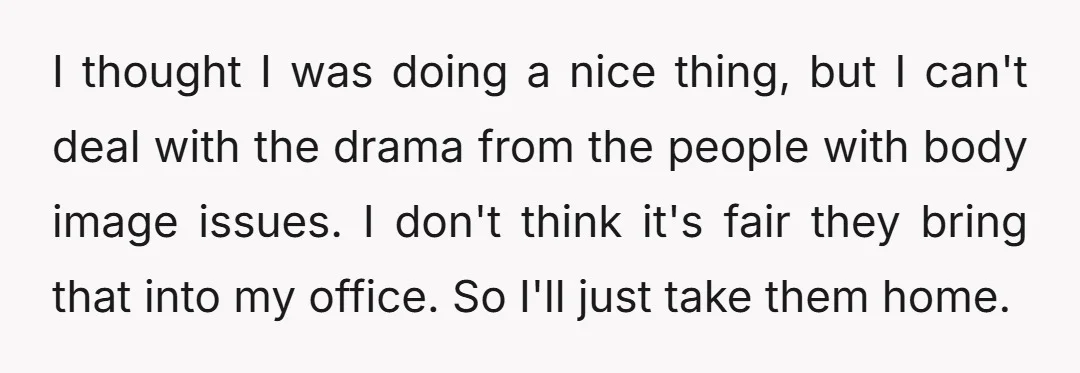 I thought I was doing a nice thing, but I can't deal with the drama from the people with body image issues. I don't think it's fair they bring that...
